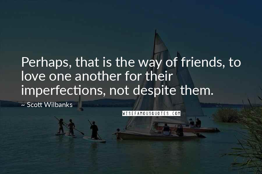 Scott Wilbanks quotes: Perhaps, that is the way of friends, to love one another for their imperfections, not despite them. Scott Wilbanks quotes: Perhaps, that is the way of friends, to love one another for their imperfections, not despite them.