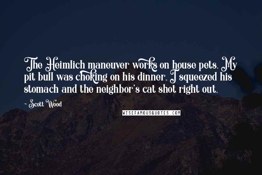 Scott Wood quotes: The Heimlich maneuver works on house pets. My pit bull was choking on his dinner. I squeezed his stomach and the neighbor's cat shot right out. Scott Wood quotes: The Heimlich maneuver works on house pets. My pit bull was choking on his dinner. I squeezed his stomach and the neighbor's cat shot right out.