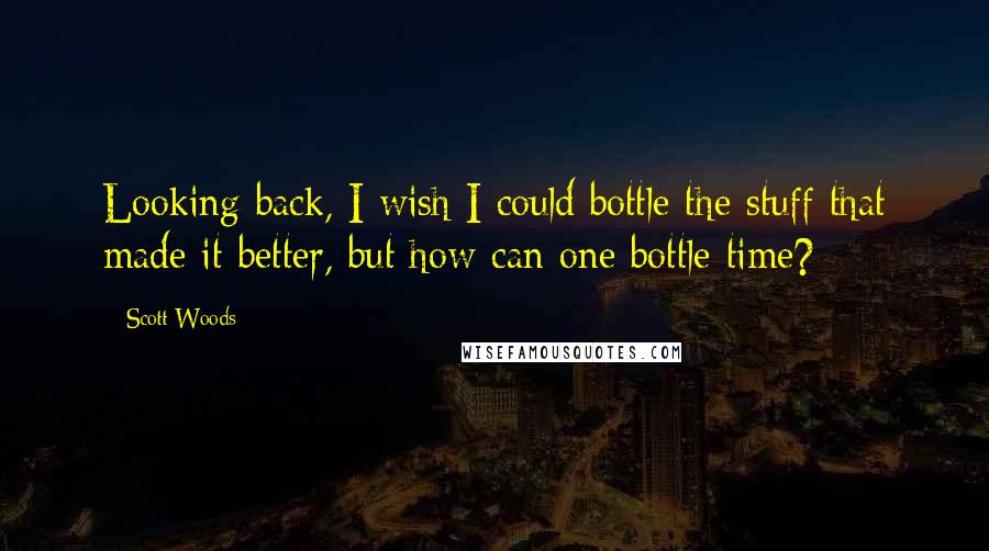 Scott Woods quotes: Looking back, I wish I could bottle the stuff that made it better, but how can one bottle time?