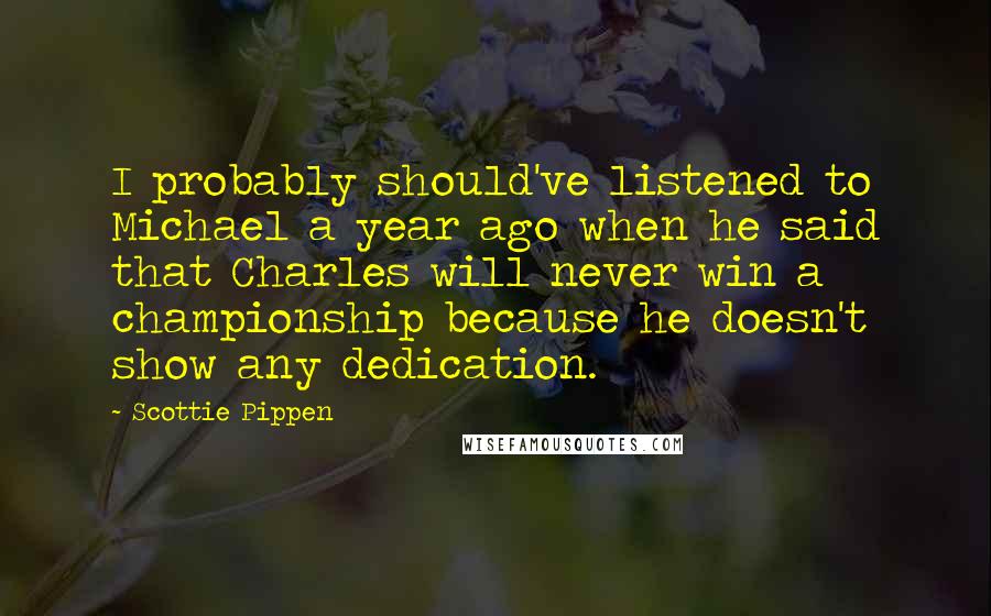 Scottie Pippen quotes: I probably should've listened to Michael a year ago when he said that Charles will never win a championship because he doesn't show any dedication. Scottie Pippen quotes: I probably should've listened to Michael a year ago when he said that Charles will never win a championship because he doesn't show any dedication.