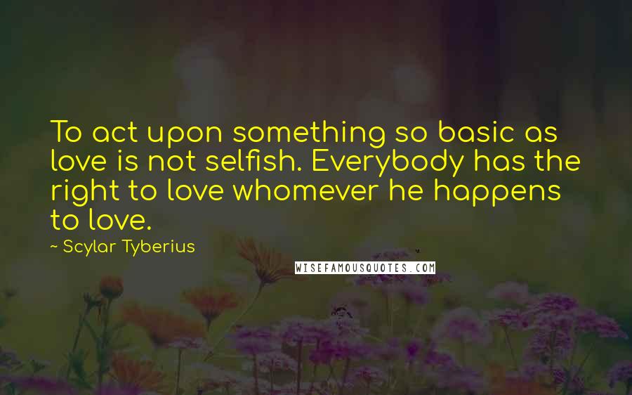 Scylar Tyberius quotes: To act upon something so basic as love is not selfish. Everybody has the right to love whomever he happens to love.