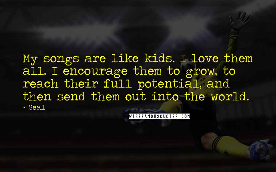 Seal quotes: My songs are like kids. I love them all. I encourage them to grow, to reach their full potential, and then send them out into the world.