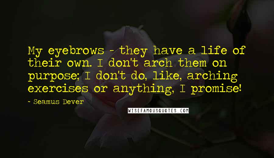 Seamus Dever quotes: My eyebrows - they have a life of their own. I don't arch them on purpose; I don't do, like, arching exercises or anything, I promise! Seamus Dever quotes: My eyebrows - they have a life of their own. I don't arch them on purpose; I don't do, like, arching exercises or anything, I promise!