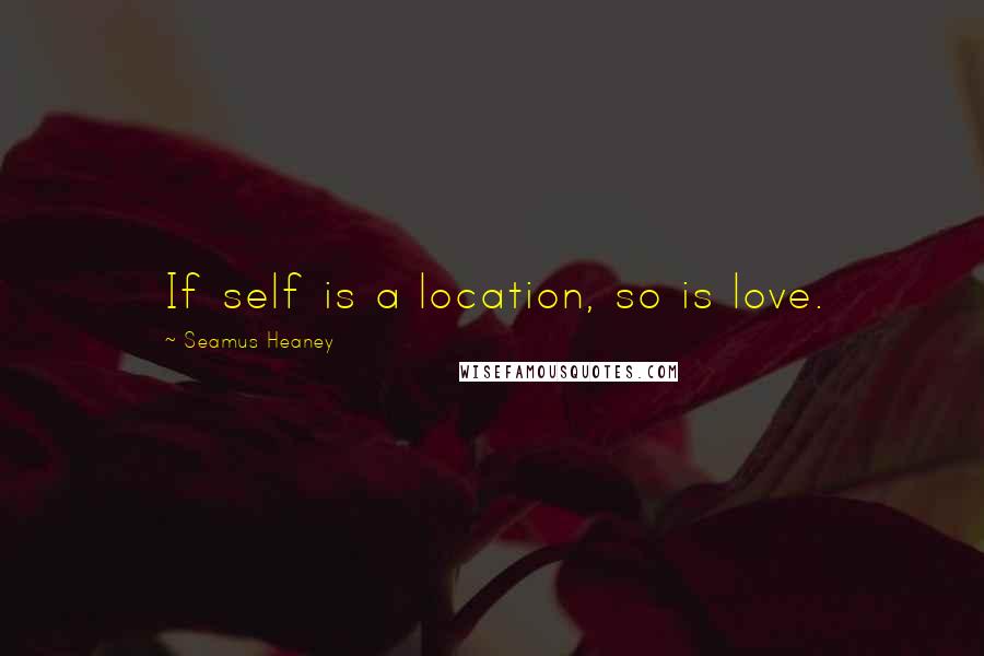 Seamus Heaney quotes: If self is a location, so is love.