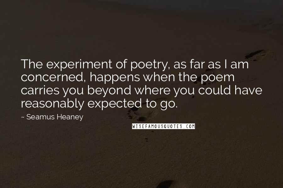 Seamus Heaney quotes: The experiment of poetry, as far as I am concerned, happens when the poem carries you beyond where you could have reasonably expected to go.
