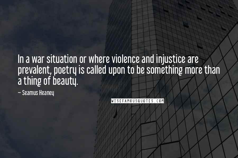 Seamus Heaney quotes: In a war situation or where violence and injustice are prevalent, poetry is called upon to be something more than a thing of beauty. Seamus Heaney quotes: In a war situation or where violence and injustice are prevalent, poetry is called upon to be something more than a thing of beauty.
