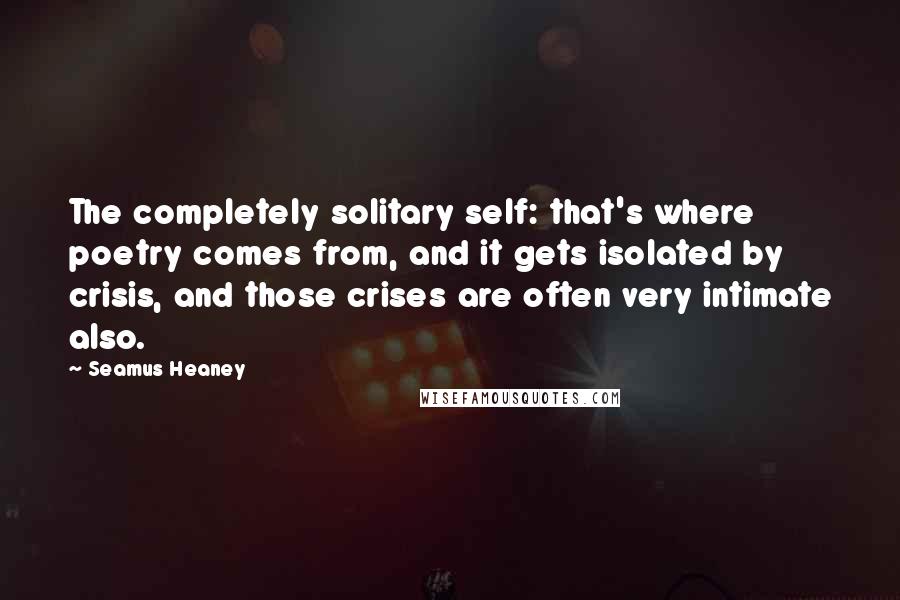 Seamus Heaney quotes: The completely solitary self: that's where poetry comes from, and it gets isolated by crisis, and those crises are often very intimate also.