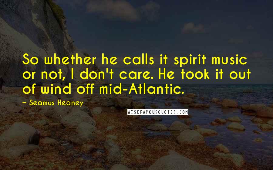 Seamus Heaney quotes: So whether he calls it spirit music or not, I don't care. He took it out of wind off mid-Atlantic.