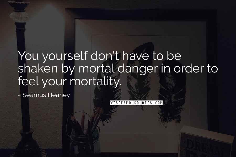 Seamus Heaney quotes: You yourself don't have to be shaken by mortal danger in order to feel your mortality.