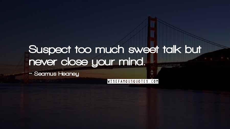 Seamus Heaney quotes: Suspect too much sweet talk but never close your mind.