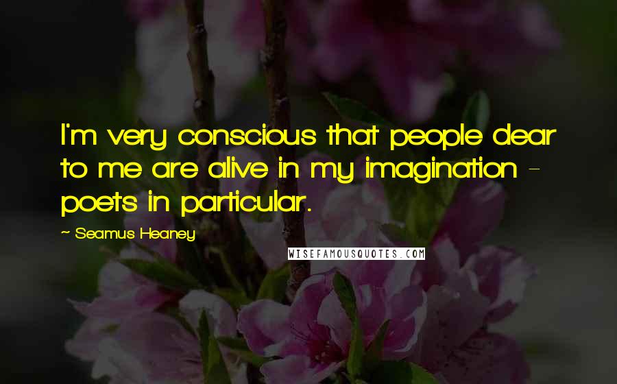 Seamus Heaney quotes: I'm very conscious that people dear to me are alive in my imagination - poets in particular.