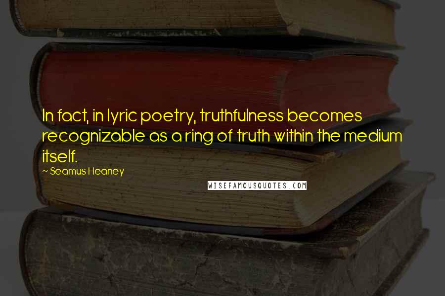 Seamus Heaney quotes: In fact, in lyric poetry, truthfulness becomes recognizable as a ring of truth within the medium itself.