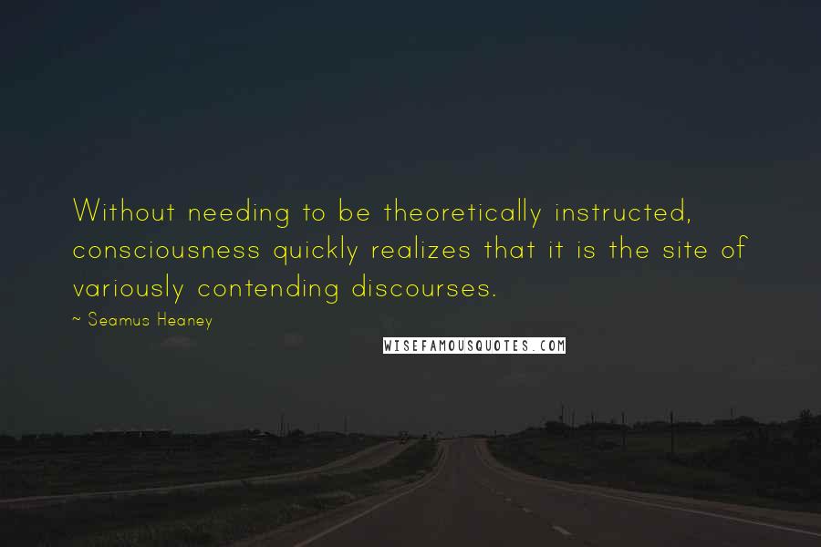 Seamus Heaney quotes: Without needing to be theoretically instructed, consciousness quickly realizes that it is the site of variously contending discourses.