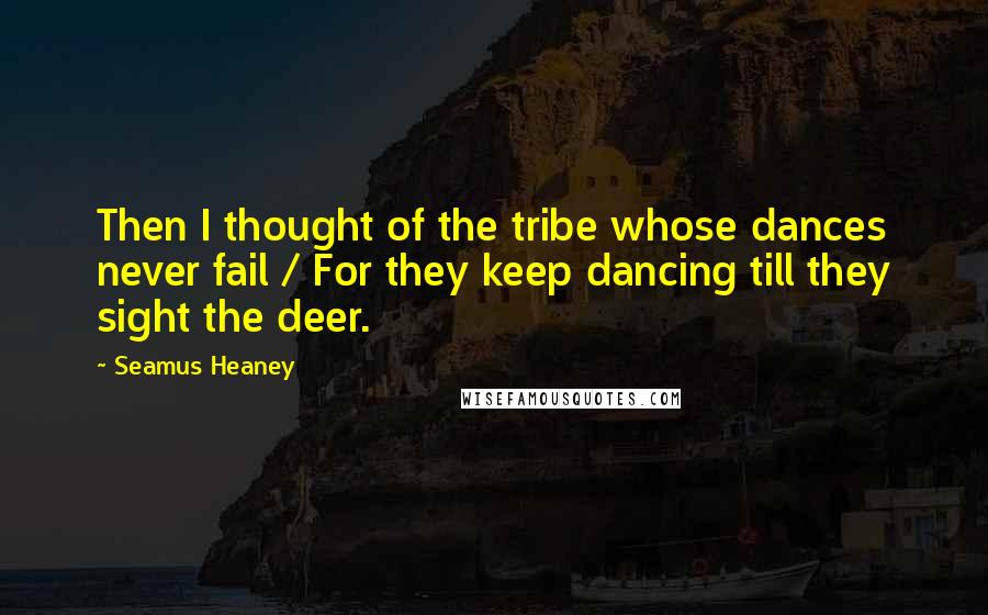 Seamus Heaney quotes: Then I thought of the tribe whose dances never fail / For they keep dancing till they sight the deer.