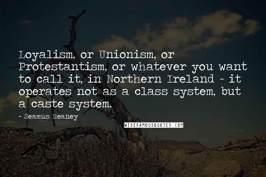 Seamus Heaney quotes: Loyalism, or Unionism, or Protestantism, or whatever you want to call it, in Northern Ireland - it operates not as a class system, but a caste system.