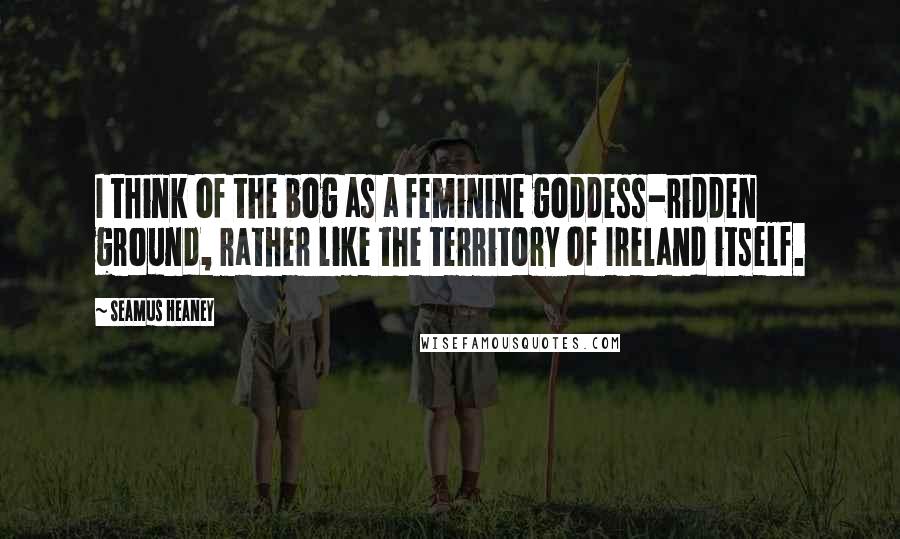 Seamus Heaney quotes: I think of the bog as a feminine goddess-ridden ground, rather like the territory of Ireland itself.