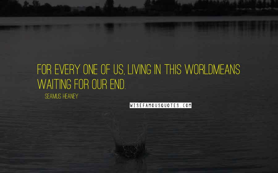Seamus Heaney quotes: For every one of us, living in this worldmeans waiting for our end.