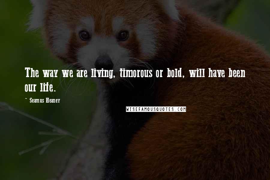 Seamus Heaney quotes: The way we are living, timorous or bold, will have been our life.