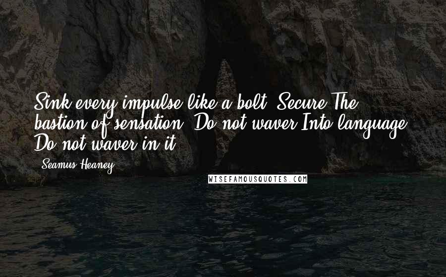 Seamus Heaney quotes: Sink every impulse like a bolt. Secure The bastion of sensation. Do not waver Into language. Do not waver in it.