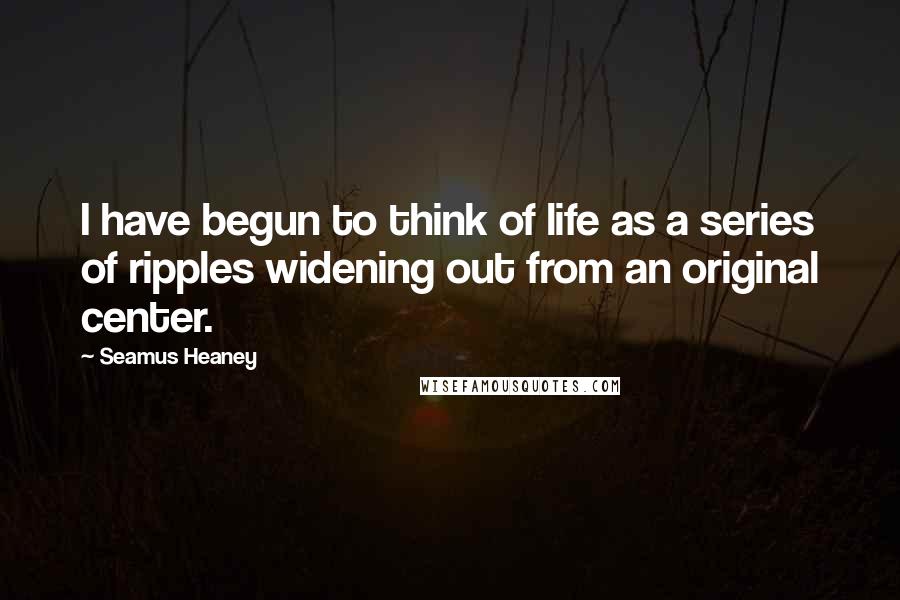 Seamus Heaney quotes: I have begun to think of life as a series of ripples widening out from an original center.