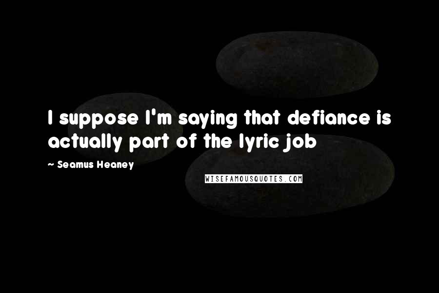 Seamus Heaney quotes: I suppose I'm saying that defiance is actually part of the lyric job