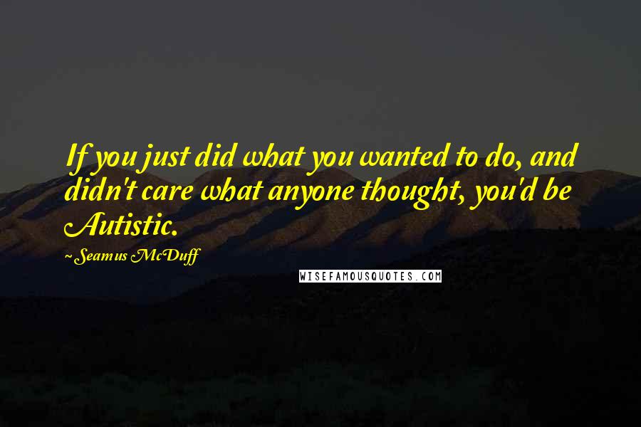 Seamus McDuff quotes: If you just did what you wanted to do, and didn't care what anyone thought, you'd be Autistic.