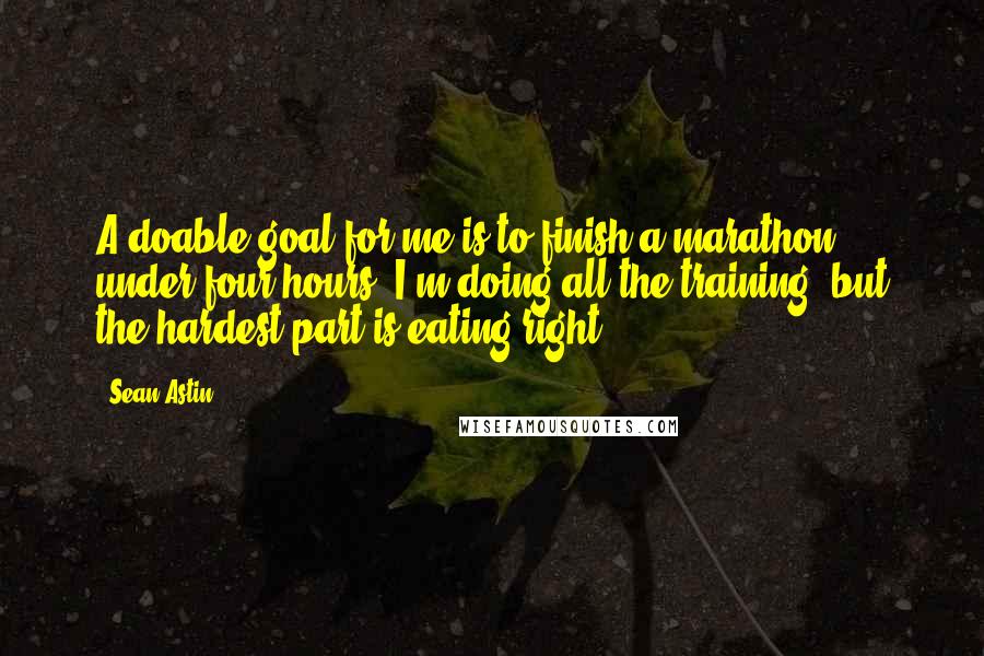 Sean Astin quotes: A doable goal for me is to finish a marathon under four hours. I'm doing all the training, but the hardest part is eating right. Sean Astin quotes: A doable goal for me is to finish a marathon under four hours. I'm doing all the training, but the hardest part is eating right.