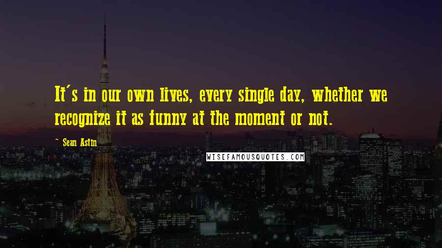 Sean Astin quotes: It's in our own lives, every single day, whether we recognize it as funny at the moment or not.