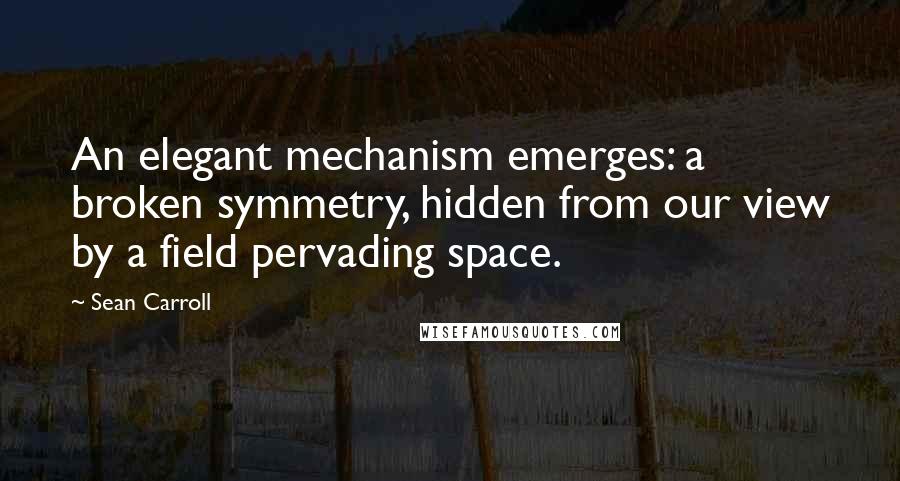 Sean Carroll quotes: An elegant mechanism emerges: a broken symmetry, hidden from our view by a field pervading space.