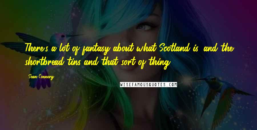 Sean Connery quotes: There's a lot of fantasy about what Scotland is, and the shortbread tins and that sort of thing.