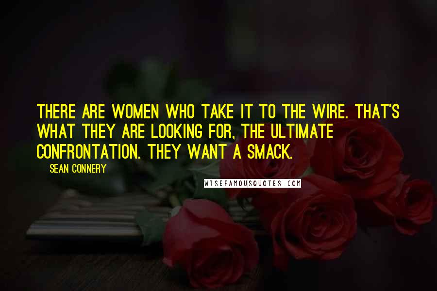 Sean Connery quotes: There are women who take it to the wire. That's what they are looking for, the ultimate confrontation. They want a smack.