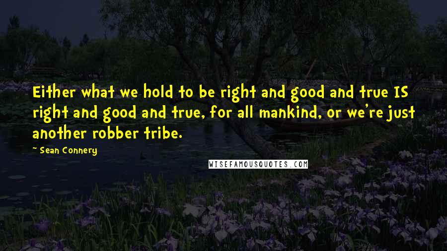 Sean Connery quotes: Either what we hold to be right and good and true IS right and good and true, for all mankind, or we're just another robber tribe.