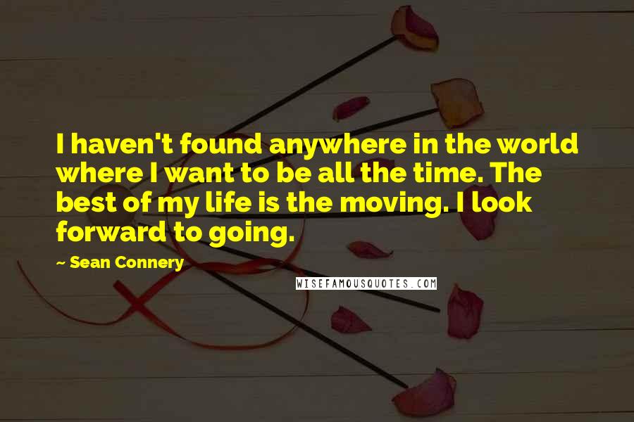 Sean Connery quotes: I haven't found anywhere in the world where I want to be all the time. The best of my life is the moving. I look forward to going.