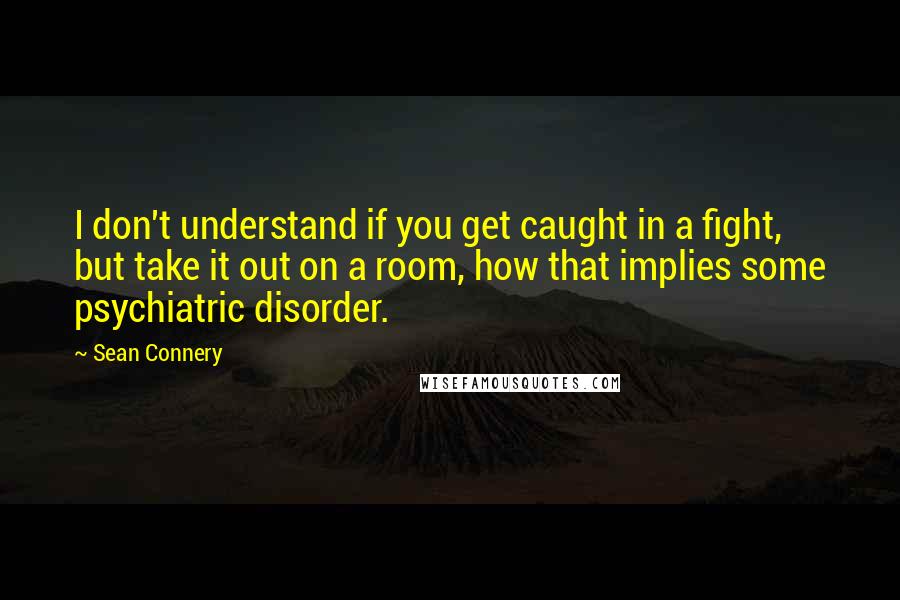 Sean Connery quotes: I don't understand if you get caught in a fight, but take it out on a room, how that implies some psychiatric disorder.