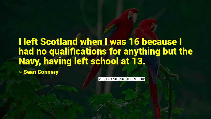 Sean Connery quotes: I left Scotland when I was 16 because I had no qualifications for anything but the Navy, having left school at 13.