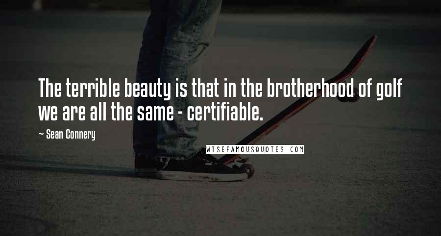 Sean Connery quotes: The terrible beauty is that in the brotherhood of golf we are all the same - certifiable.