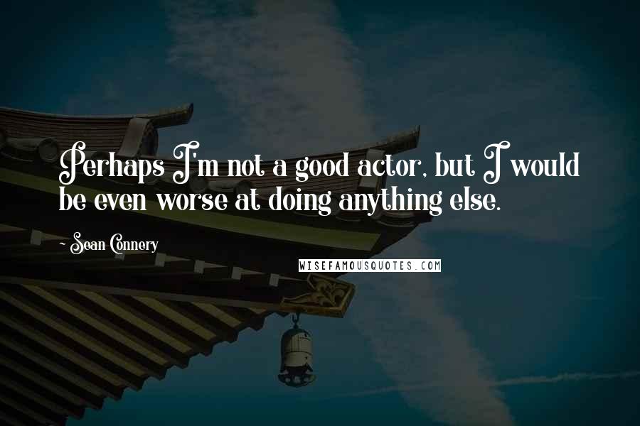 Sean Connery quotes: Perhaps I'm not a good actor, but I would be even worse at doing anything else.
