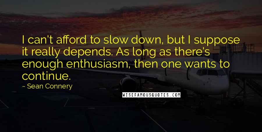 Sean Connery quotes: I can't afford to slow down, but I suppose it really depends. As long as there's enough enthusiasm, then one wants to continue.