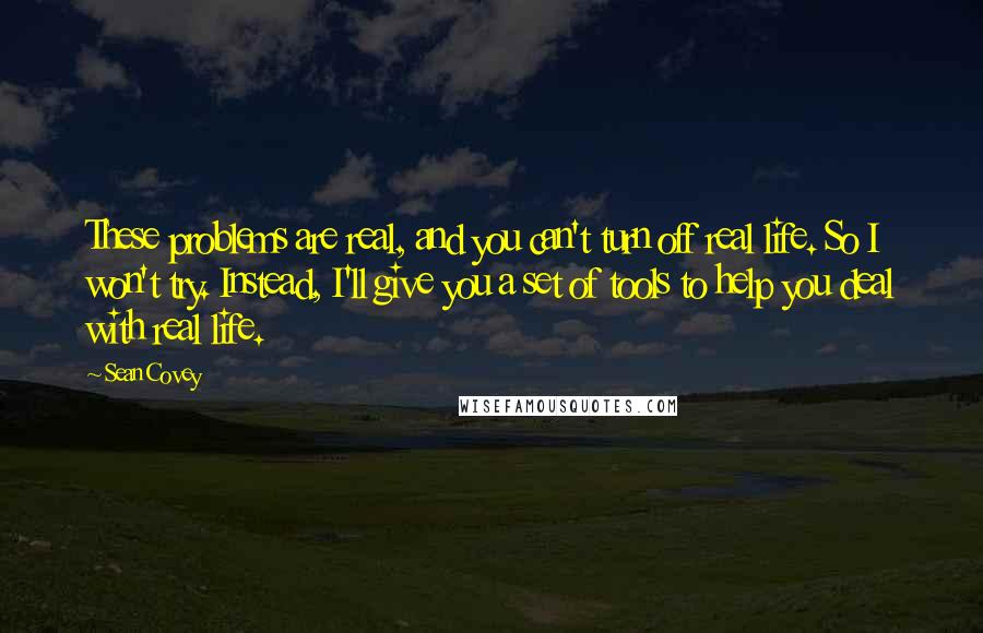 Sean Covey quotes: These problems are real, and you can't turn off real life. So I won't try. Instead, I'll give you a set of tools to help you deal with real life.