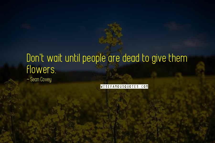 Sean Covey quotes: Don't wait until people are dead to give them flowers.