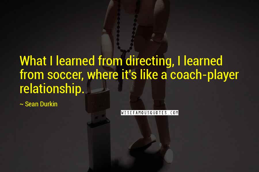 Sean Durkin quotes: What I learned from directing, I learned from soccer, where it's like a coach-player relationship.