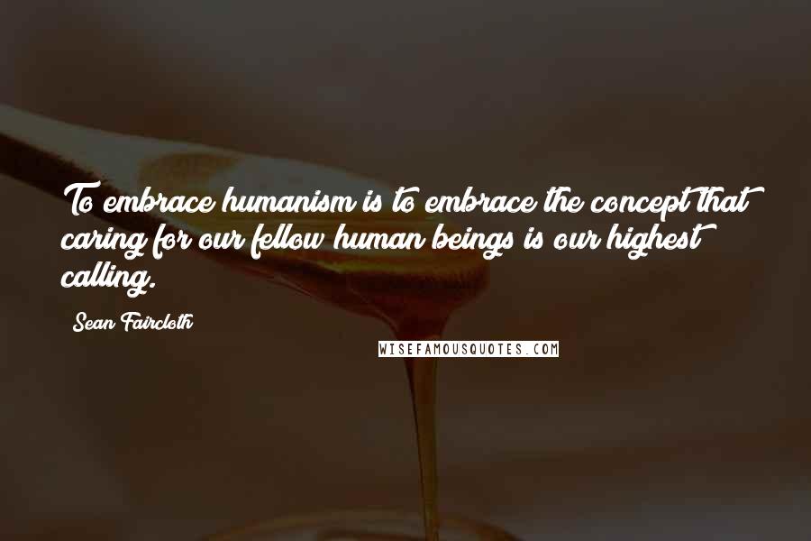 Sean Faircloth quotes: To embrace humanism is to embrace the concept that caring for our fellow human beings is our highest calling.