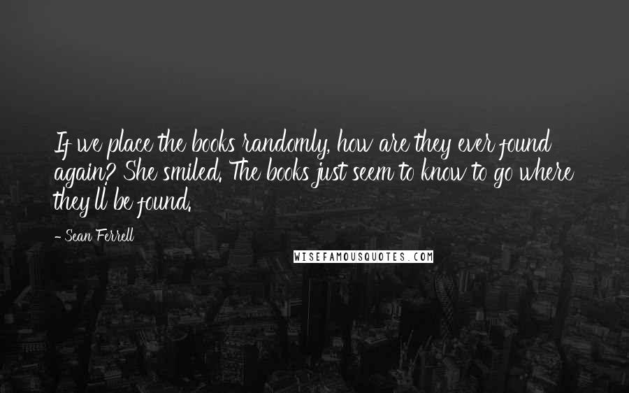 Sean Ferrell quotes: If we place the books randomly, how are they ever found again?'She smiled. The books just seem to know to go where they'll be found. Sean Ferrell quotes: If we place the books randomly, how are they ever found again?'She smiled. The books just seem to know to go where they'll be found.