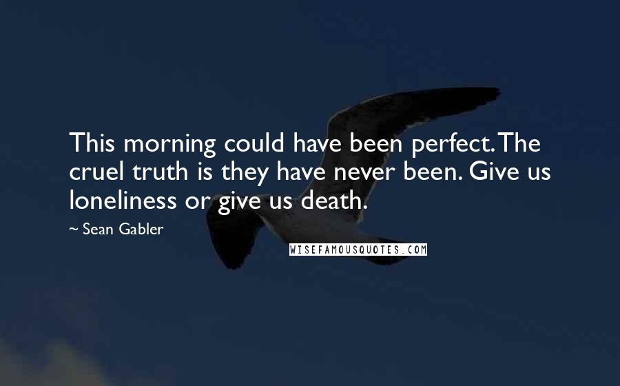 Sean Gabler quotes: This morning could have been perfect. The cruel truth is they have never been. Give us loneliness or give us death.