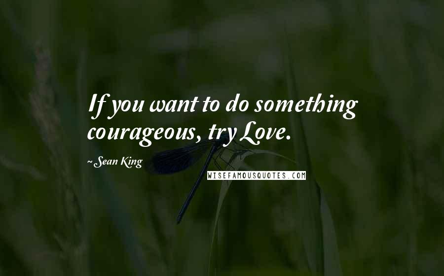 Sean King quotes: If you want to do something courageous, try Love.