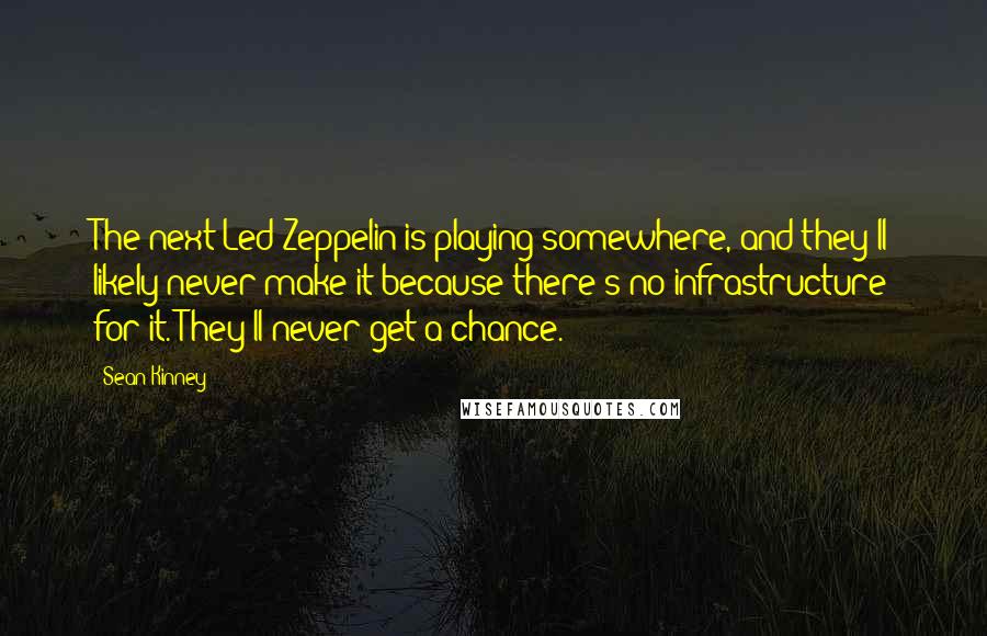 Sean Kinney quotes: The next Led Zeppelin is playing somewhere, and they'll likely never make it because there's no infrastructure for it. They'll never get a chance. Sean Kinney quotes: The next Led Zeppelin is playing somewhere, and they'll likely never make it because there's no infrastructure for it. They'll never get a chance.
