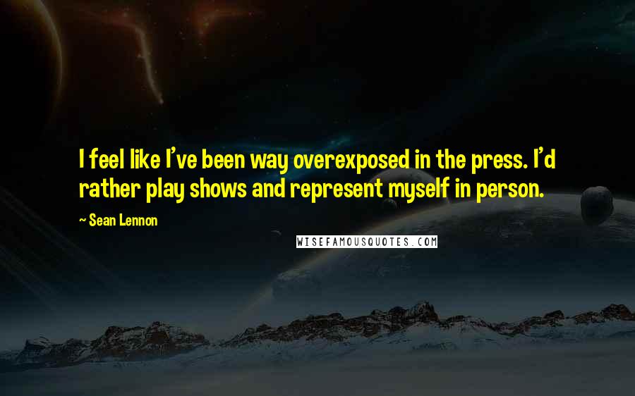 Sean Lennon quotes: I feel like I've been way overexposed in the press. I'd rather play shows and represent myself in person.