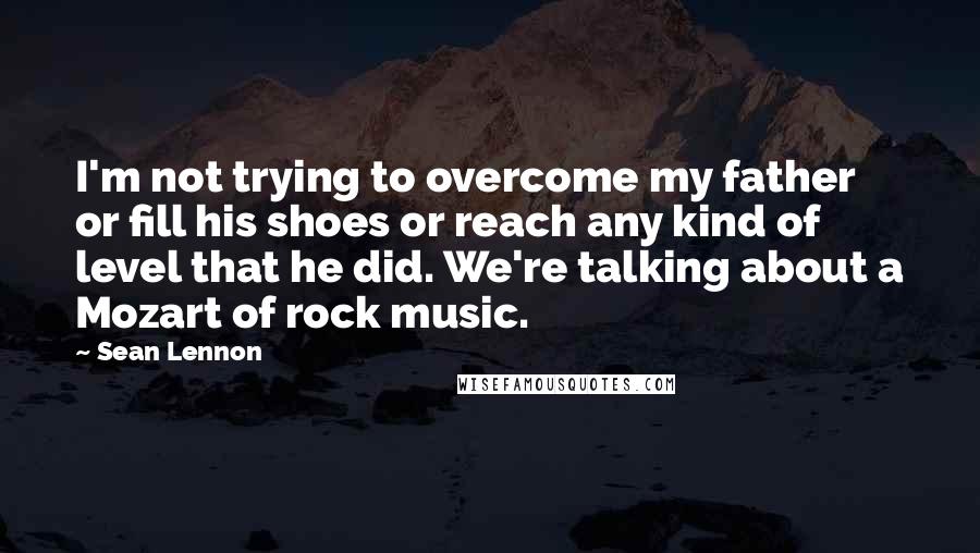 Sean Lennon quotes: I'm not trying to overcome my father or fill his shoes or reach any kind of level that he did. We're talking about a Mozart of rock music.