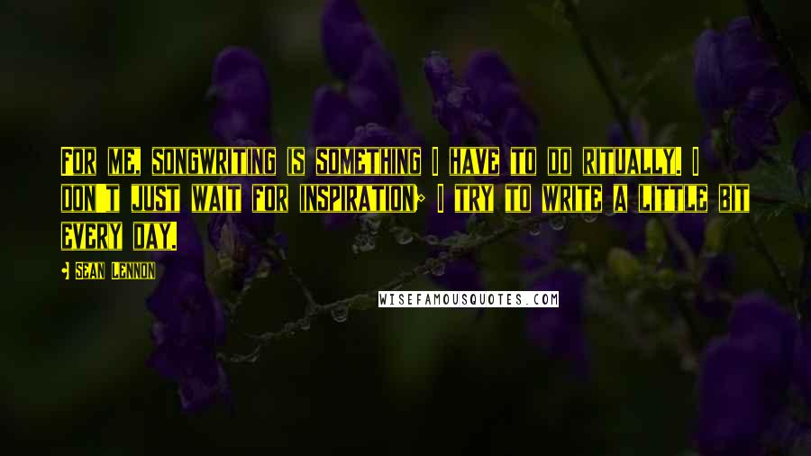 Sean Lennon quotes: For me, songwriting is something I have to do ritually. I don't just wait for inspiration; I try to write a little bit every day.