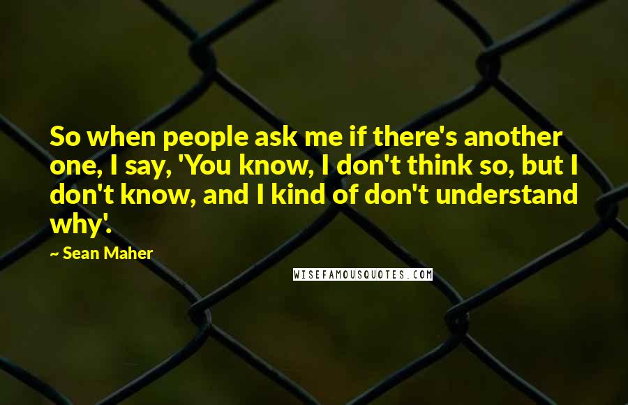 Sean Maher quotes: So when people ask me if there's another one, I say, 'You know, I don't think so, but I don't know, and I kind of don't understand why'.